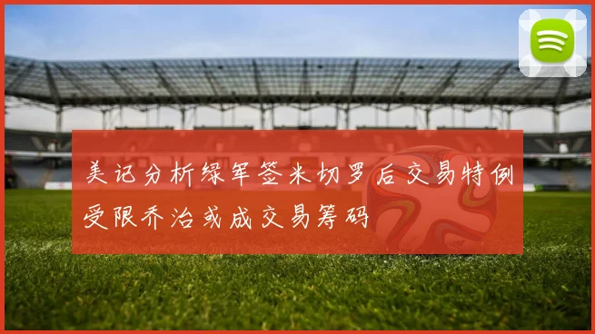 美记分析绿军签米切罗后交易特例受限乔治或成交易筹码