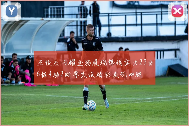王俊杰闪耀全场展现锋线实力23分6板4助2断零失误精彩表现回顾