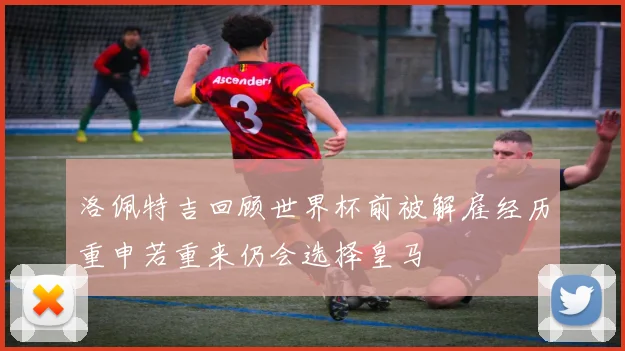 洛佩特吉回顾世界杯前被解雇经历重申若重来仍会选择皇马
