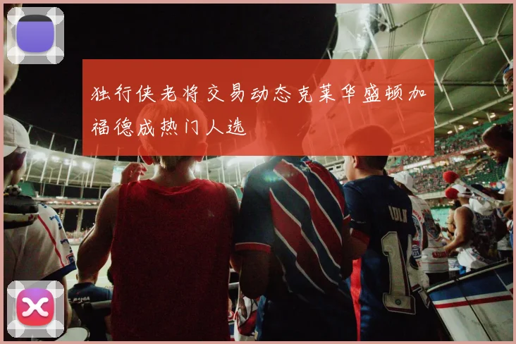 独行侠老将交易动态克莱华盛顿加福德成热门人选
