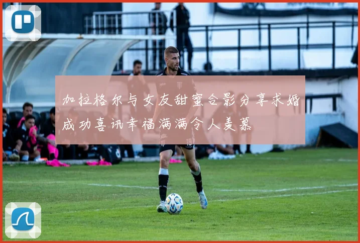 加拉格尔与女友甜蜜合影分享求婚成功喜讯幸福满满令人羡慕