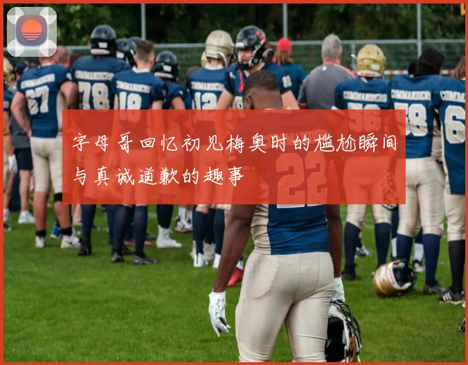字母哥回忆初见梅奥时的尴尬瞬间与真诚道歉的趣事