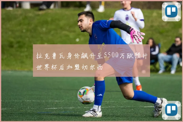 拉克鲁瓦身价飙升至5500万欧预计世界杯后加盟切尔西