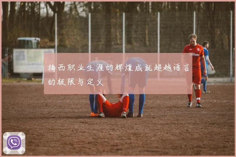 梅西职业生涯的辉煌成就超越语言的极限与定义