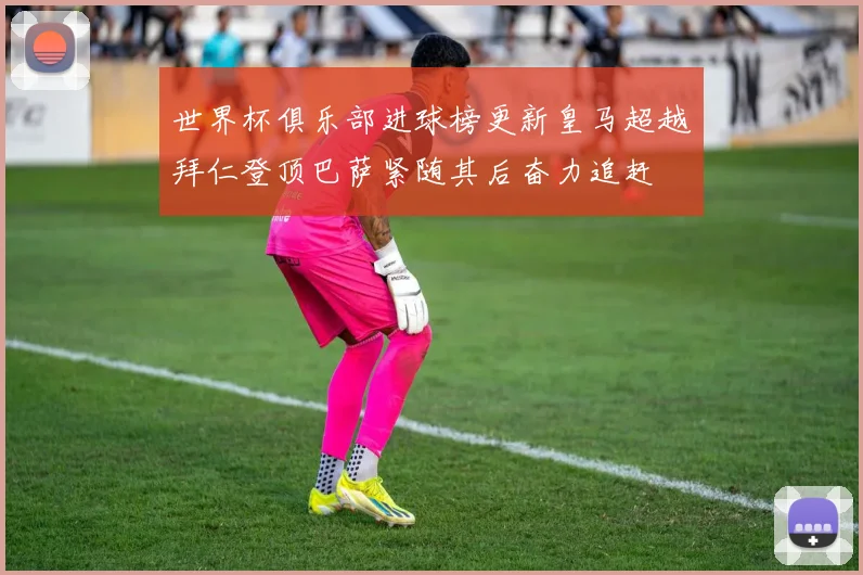世界杯俱乐部进球榜更新皇马超越拜仁登顶巴萨紧随其后奋力追赶