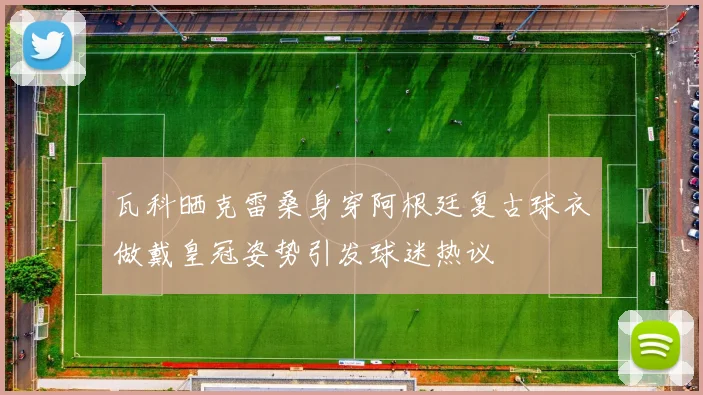 瓦科晒克雷桑身穿阿根廷复古球衣做戴皇冠姿势引发球迷热议