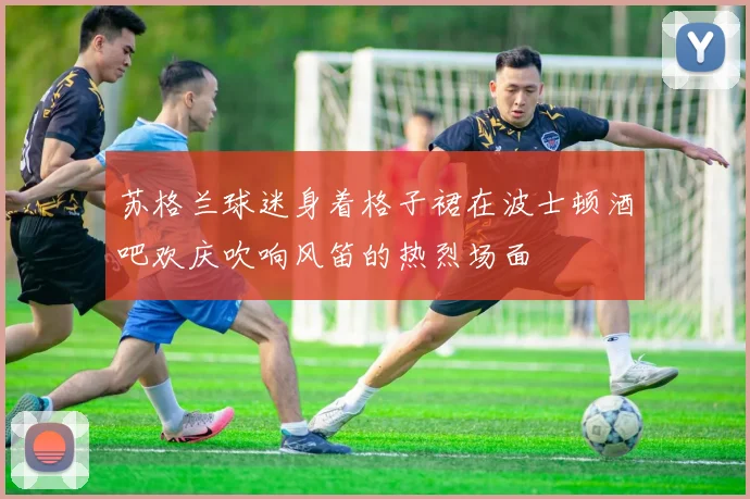 苏格兰球迷身着格子裙在波士顿酒吧欢庆吹响风笛的热烈场面