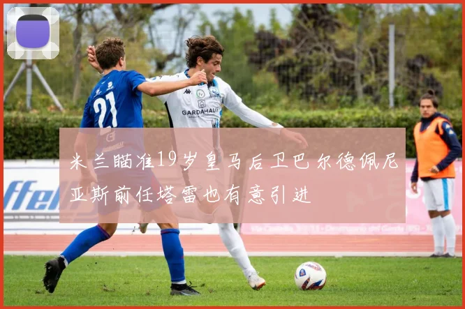 米兰瞄准19岁皇马后卫巴尔德佩尼亚斯前任塔雷也有意引进