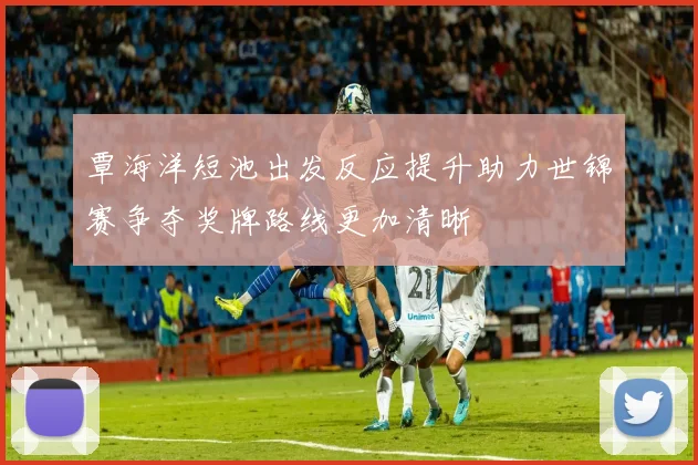 覃海洋短池出发反应提升助力世锦赛争夺奖牌路线更加清晰