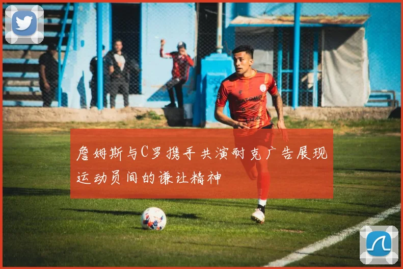 詹姆斯与C罗携手共演耐克广告展现运动员间的谦让精神