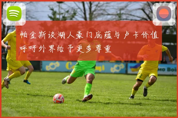 帕金斯谈湖人豪门底蕴与卢卡价值呼吁外界给予更多尊重