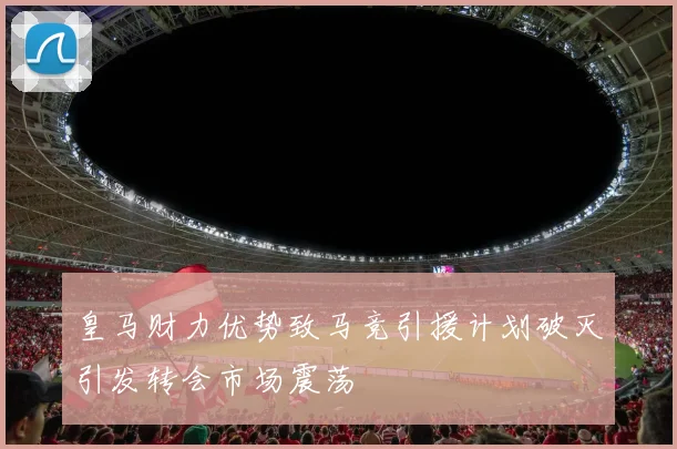 皇马财力优势致马竞引援计划破灭引发转会市场震荡