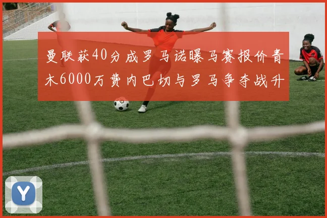 曼联获40分成罗马诺曝马赛报价青木6000万费内巴切与罗马争夺战升级