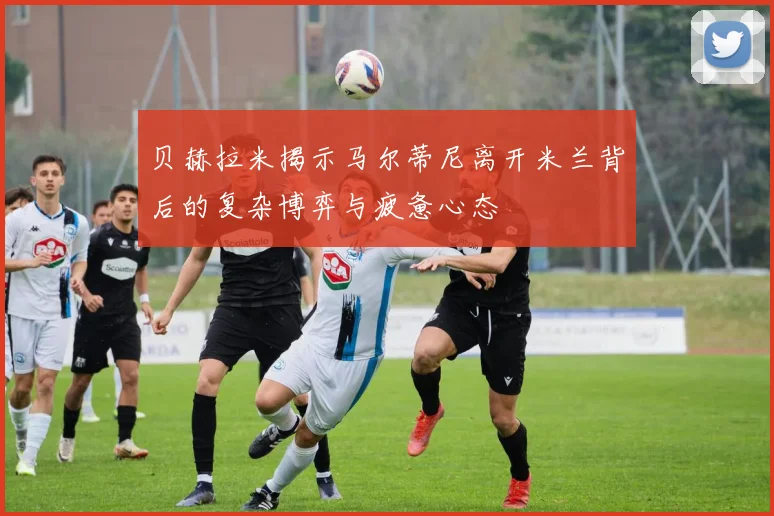 贝赫拉米揭示马尔蒂尼离开米兰背后的复杂博弈与疲惫心态