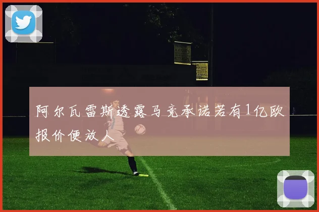 阿尔瓦雷斯透露马竞承诺若有1亿欧报价便放人