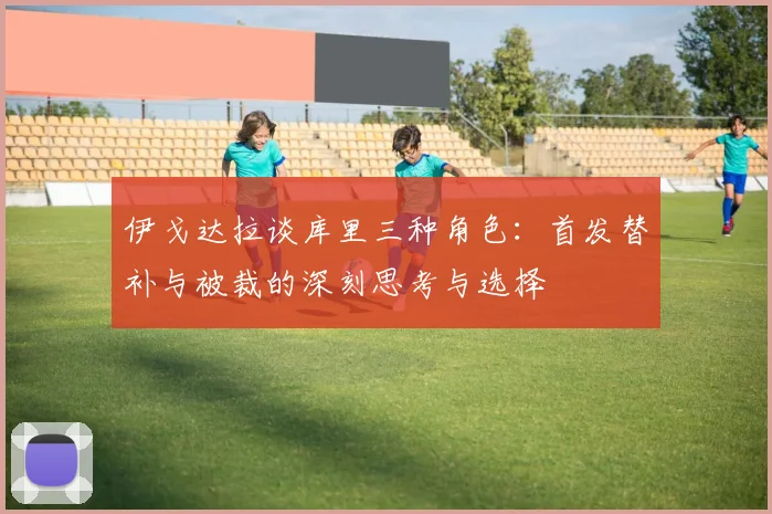 伊戈达拉谈库里三种角色：首发替补与被裁的深刻思考与选择