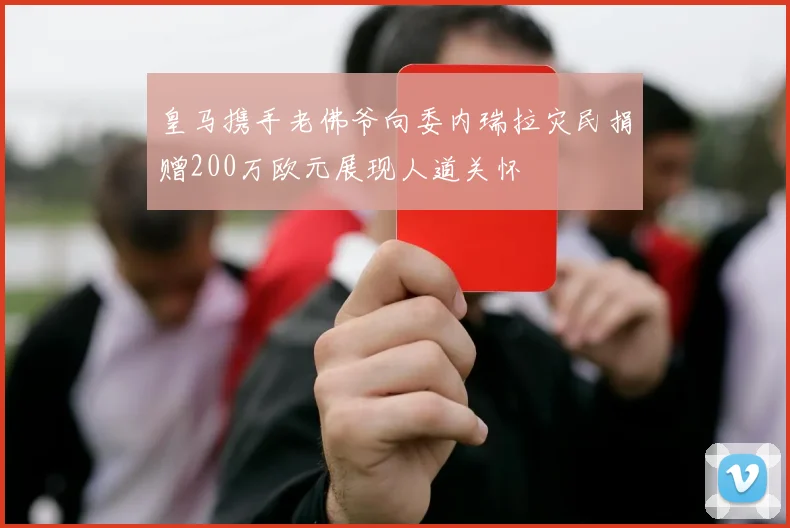 皇马携手老佛爷向委内瑞拉灾民捐赠200万欧元展现人道关怀