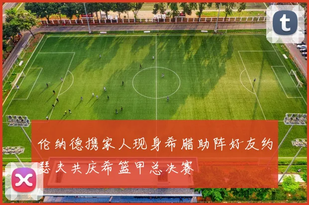 伦纳德携家人现身希腊助阵好友约瑟夫共庆希篮甲总决赛