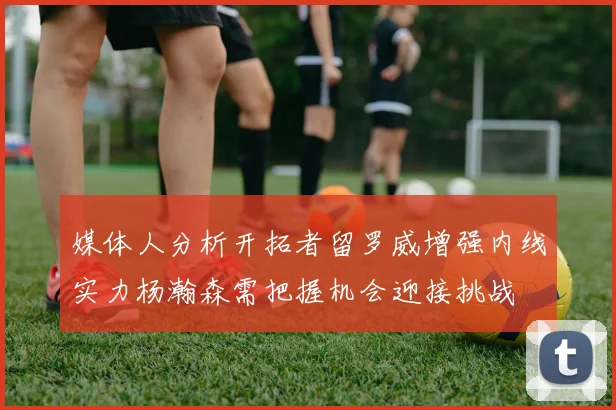 媒体人分析开拓者留罗威增强内线实力杨瀚森需把握机会迎接挑战